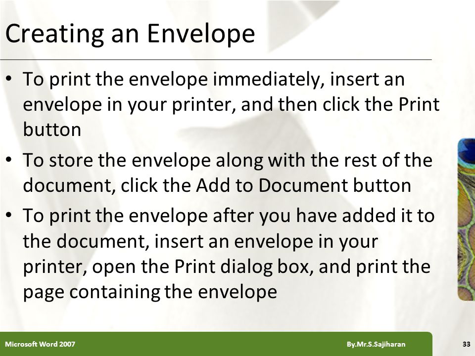 XP Creating an Envelope To print the envelope immediately, insert an envelope in your printer, and then click the Print button To store the envelope along with the rest of the document, click the Add to Document button To print the envelope after you have added it to the document, insert an envelope in your printer, open the Print dialog box, and print the page containing the envelope 33Microsoft Word 2007 By.Mr.S.Sajiharan