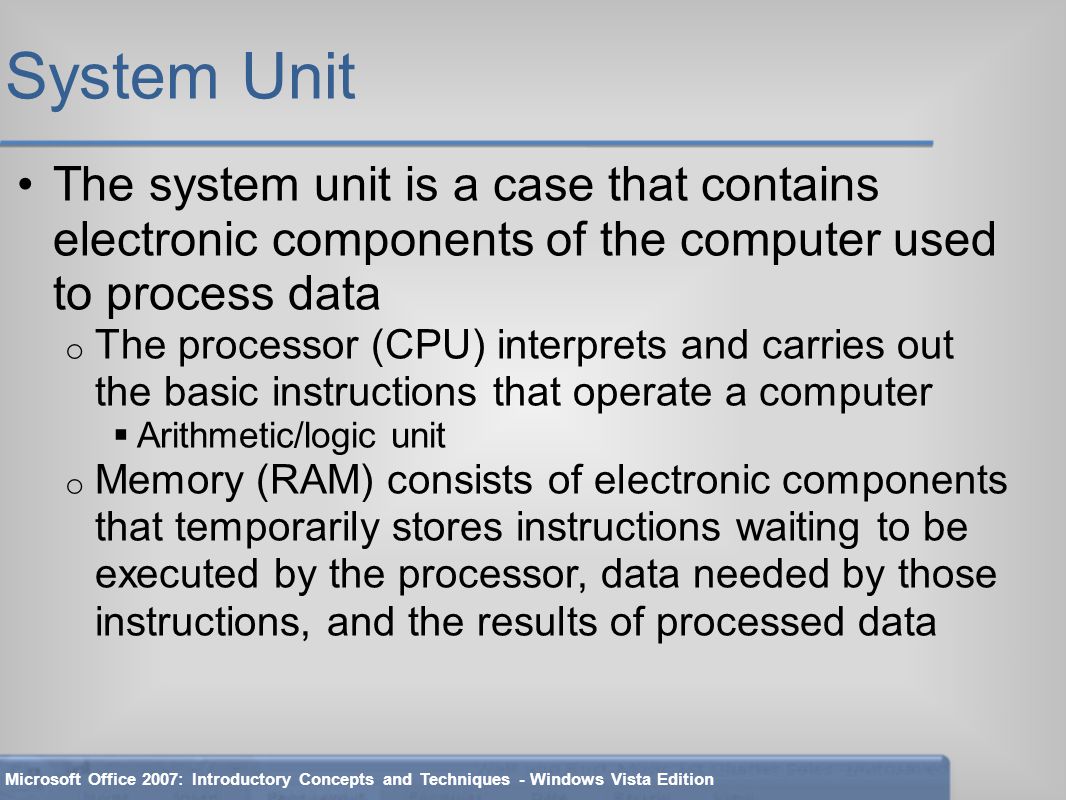 System Unit The system unit is a case that contains electronic components of the computer used to process data o The processor (CPU) interprets and carries out the basic instructions that operate a computer  Arithmetic/logic unit o Memory (RAM) consists of electronic components that temporarily stores instructions waiting to be executed by the processor, data needed by those instructions, and the results of processed data Microsoft Office 2007: Introductory Concepts and Techniques - Windows Vista Edition