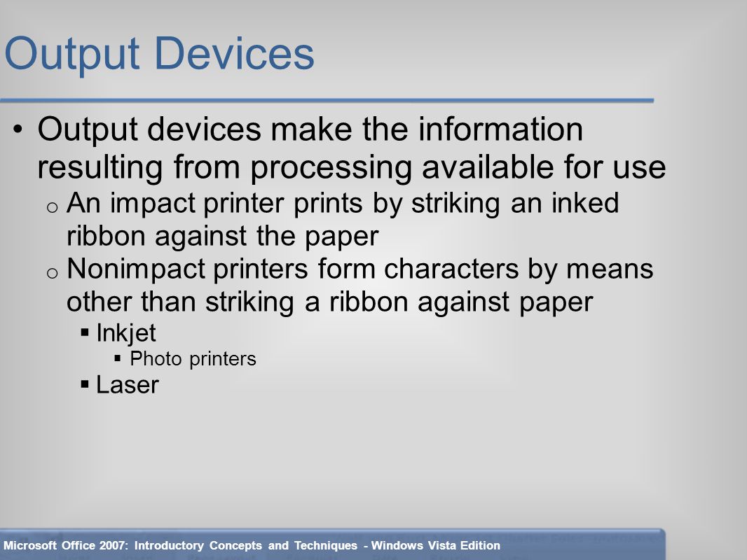 Output Devices Output devices make the information resulting from processing available for use o An impact printer prints by striking an inked ribbon against the paper o Nonimpact printers form characters by means other than striking a ribbon against paper  Inkjet  Photo printers  Laser Microsoft Office 2007: Introductory Concepts and Techniques - Windows Vista Edition
