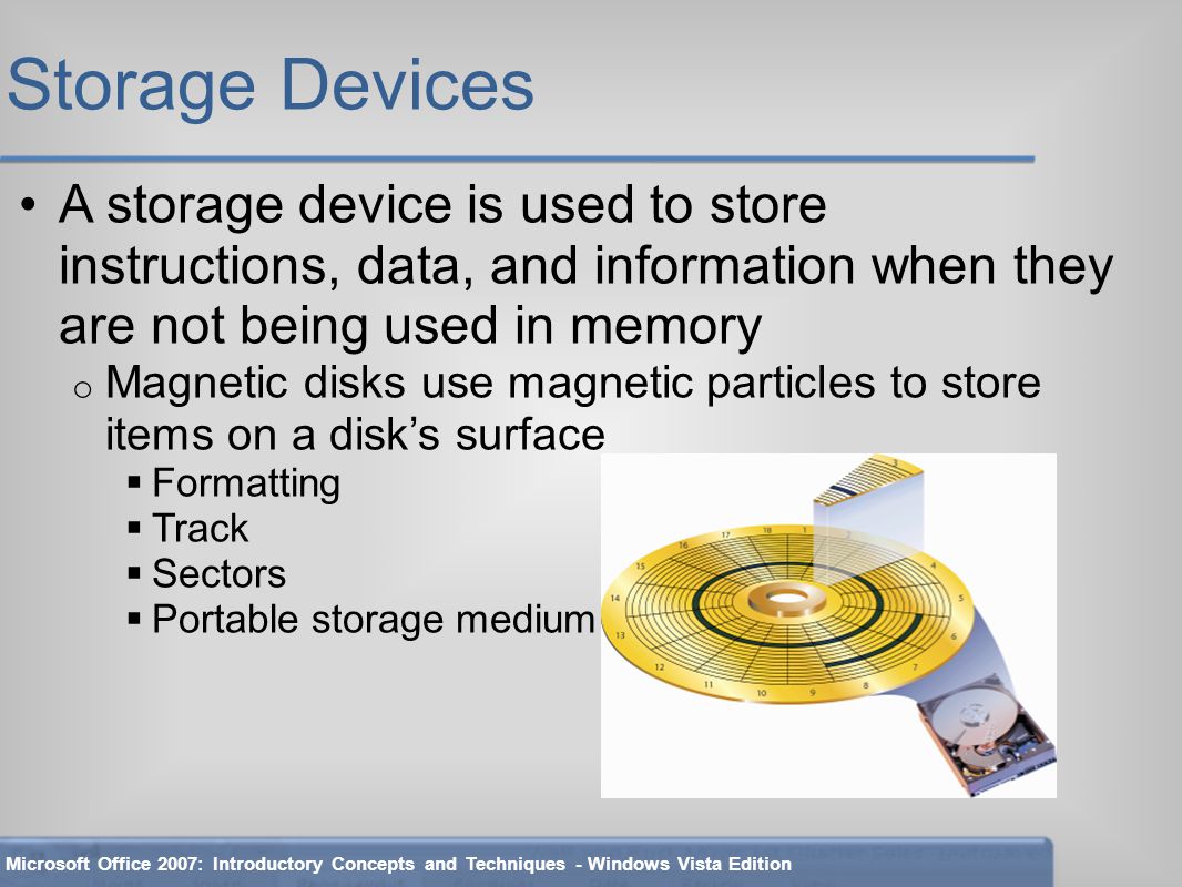 Storage Devices A storage device is used to store instructions, data, and information when they are not being used in memory o Magnetic disks use magnetic particles to store items on a disk’s surface  Formatting  Track  Sectors  Portable storage medium Microsoft Office 2007: Introductory Concepts and Techniques - Windows Vista Edition