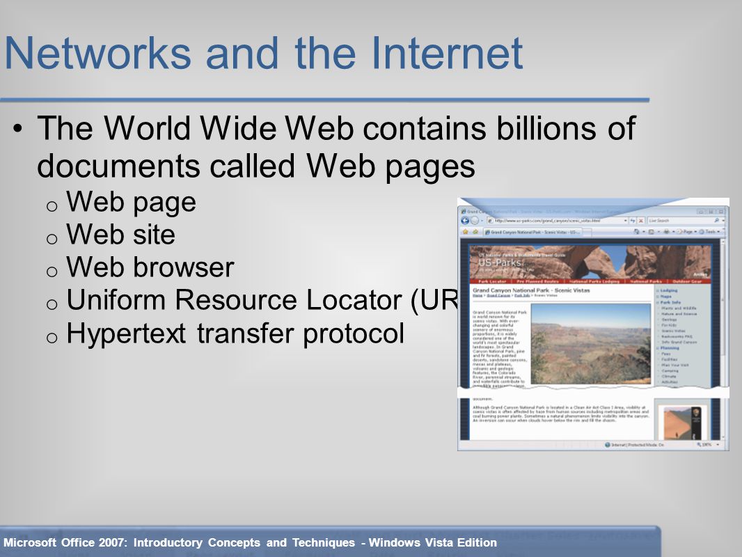 Networks and the Internet The World Wide Web contains billions of documents called Web pages o Web page o Web site o Web browser o Uniform Resource Locator (URL) o Hypertext transfer protocol Microsoft Office 2007: Introductory Concepts and Techniques - Windows Vista Edition