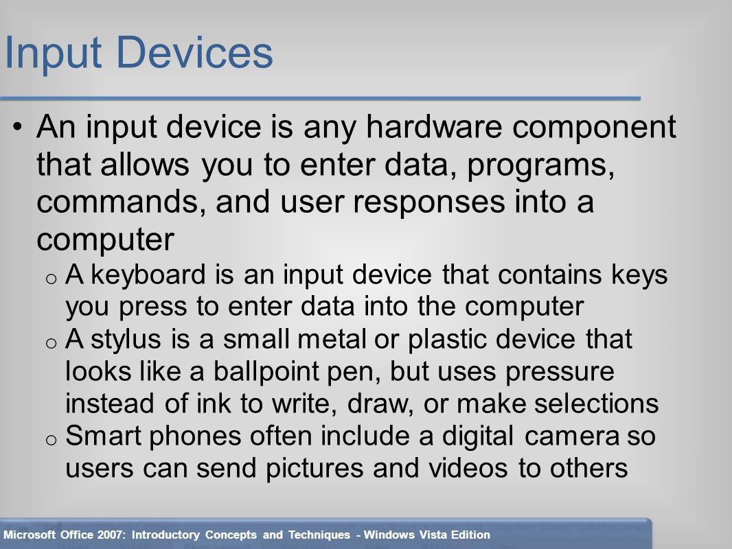 Input Devices An input device is any hardware component that allows you to enter data, programs, commands, and user responses into a computer o A keyboard is an input device that contains keys you press to enter data into the computer o A stylus is a small metal or plastic device that looks like a ballpoint pen, but uses pressure instead of ink to write, draw, or make selections o Smart phones often include a digital camera so users can send pictures and videos to others Microsoft Office 2007: Introductory Concepts and Techniques - Windows Vista Edition
