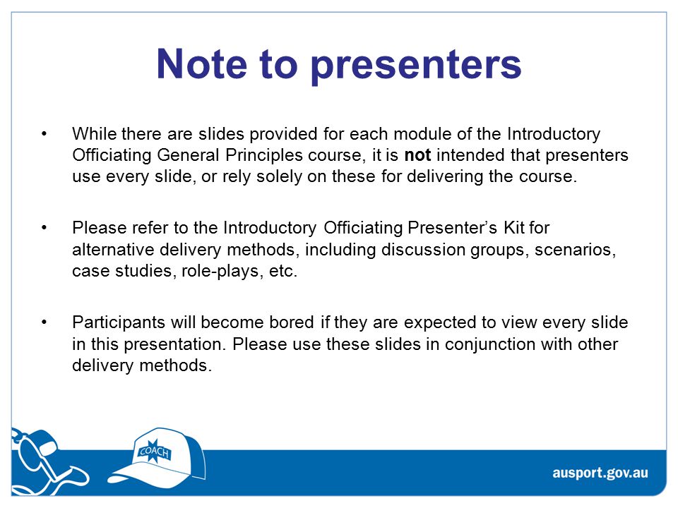 Note to presenters While there are slides provided for each module of the Introductory Officiating General Principles course, it is not intended that presenters use every slide, or rely solely on these for delivering the course.