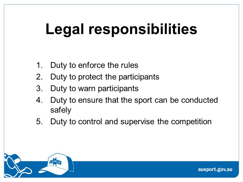 Legal responsibilities 1.Duty to enforce the rules 2.Duty to protect the participants 3.Duty to warn participants 4.Duty to ensure that the sport can be conducted safely 5.Duty to control and supervise the competition