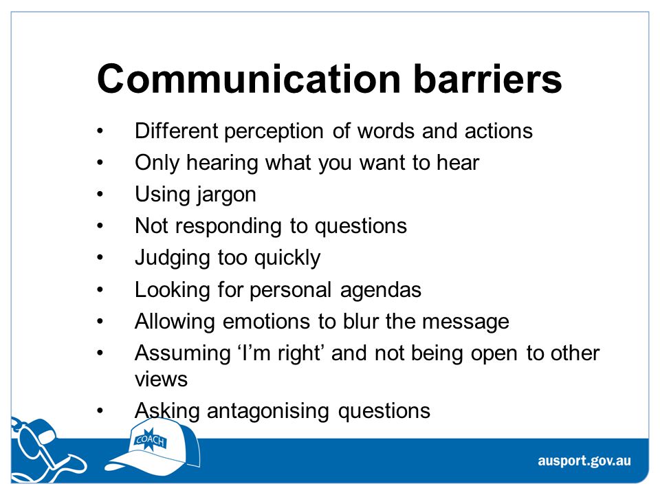 Communication barriers Different perception of words and actions Only hearing what you want to hear Using jargon Not responding to questions Judging too quickly Looking for personal agendas Allowing emotions to blur the message Assuming ‘I’m right’ and not being open to other views Asking antagonising questions