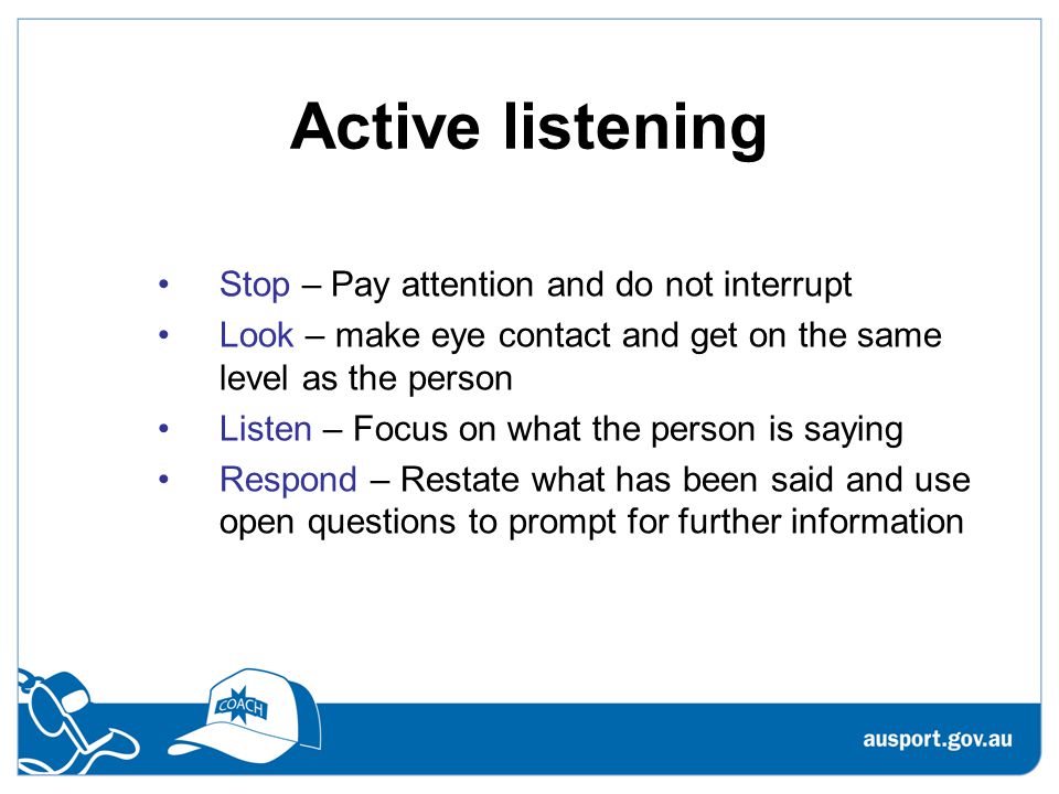Active listening Stop – Pay attention and do not interrupt Look – make eye contact and get on the same level as the person Listen – Focus on what the person is saying Respond – Restate what has been said and use open questions to prompt for further information