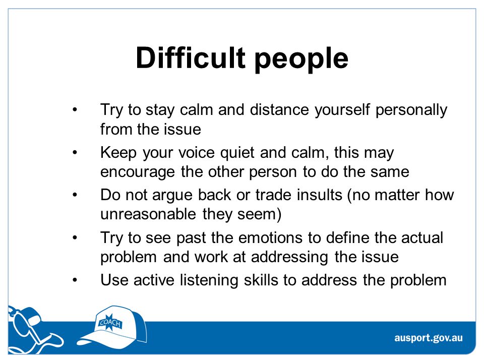 Difficult people Try to stay calm and distance yourself personally from the issue Keep your voice quiet and calm, this may encourage the other person to do the same Do not argue back or trade insults (no matter how unreasonable they seem) Try to see past the emotions to define the actual problem and work at addressing the issue Use active listening skills to address the problem