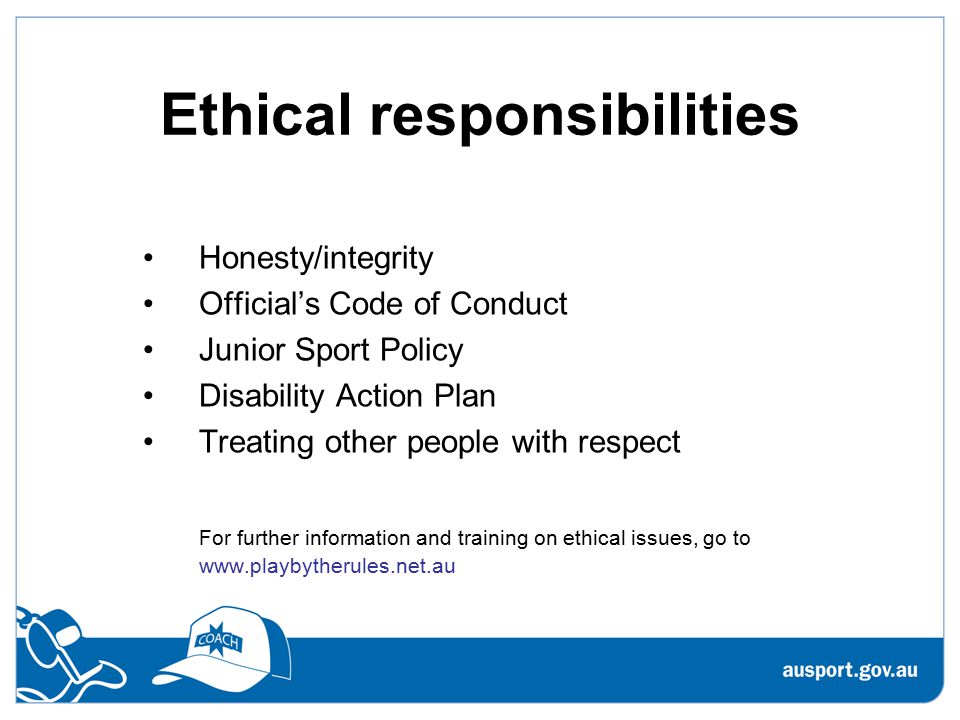 Ethical responsibilities Honesty/integrity Official’s Code of Conduct Junior Sport Policy Disability Action Plan Treating other people with respect For further information and training on ethical issues, go to