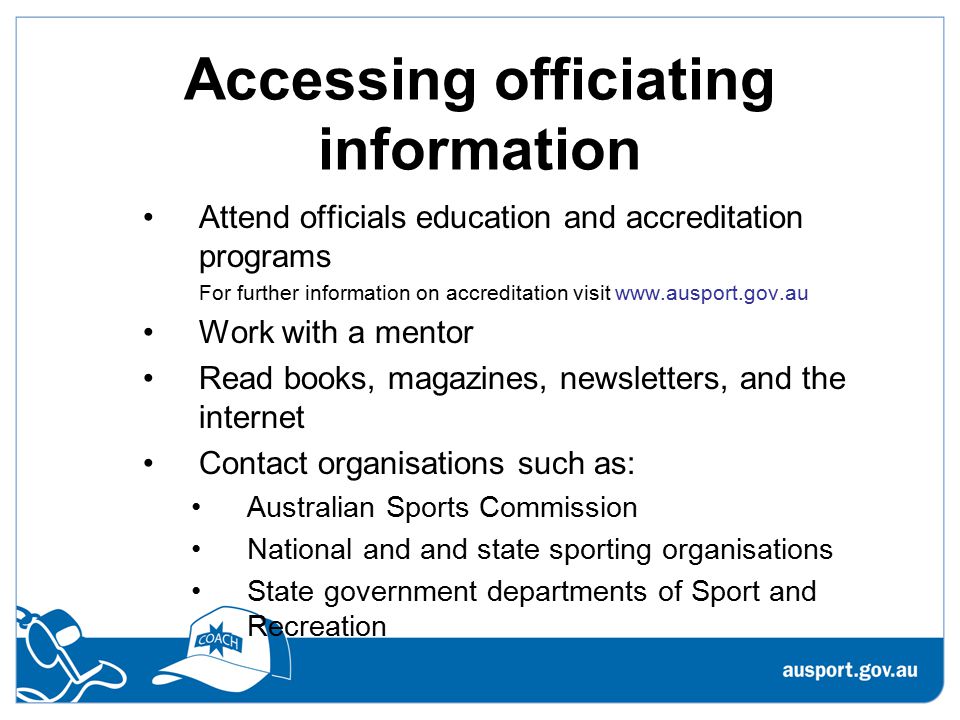 Accessing officiating information Attend officials education and accreditation programs For further information on accreditation visit   Work with a mentor Read books, magazines, newsletters, and the internet Contact organisations such as: Australian Sports Commission National and and state sporting organisations State government departments of Sport and Recreation