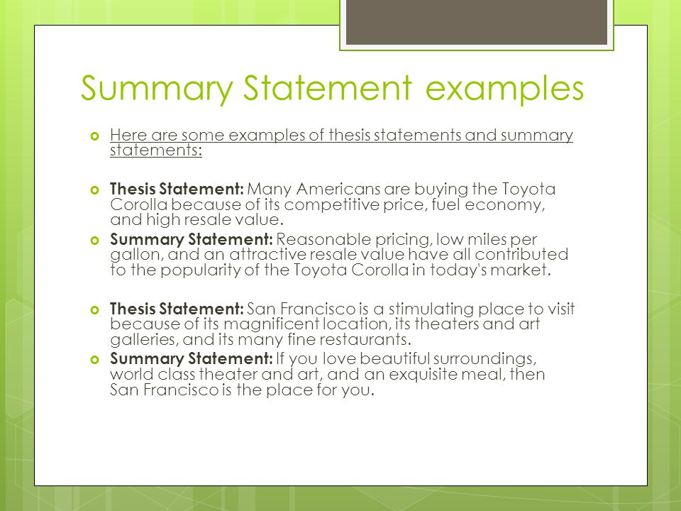 Summary Statement examples  Here are some examples of thesis statements and summary statements:  Thesis Statement: Many Americans are buying the Toyota Corolla because of its competitive price, fuel economy, and high resale value.