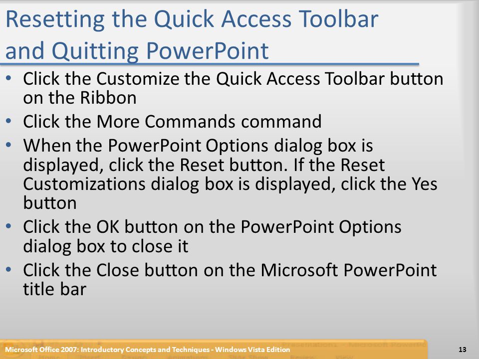 Resetting the Quick Access Toolbar and Quitting PowerPoint Click the Customize the Quick Access Toolbar button on the Ribbon Click the More Commands command When the PowerPoint Options dialog box is displayed, click the Reset button.