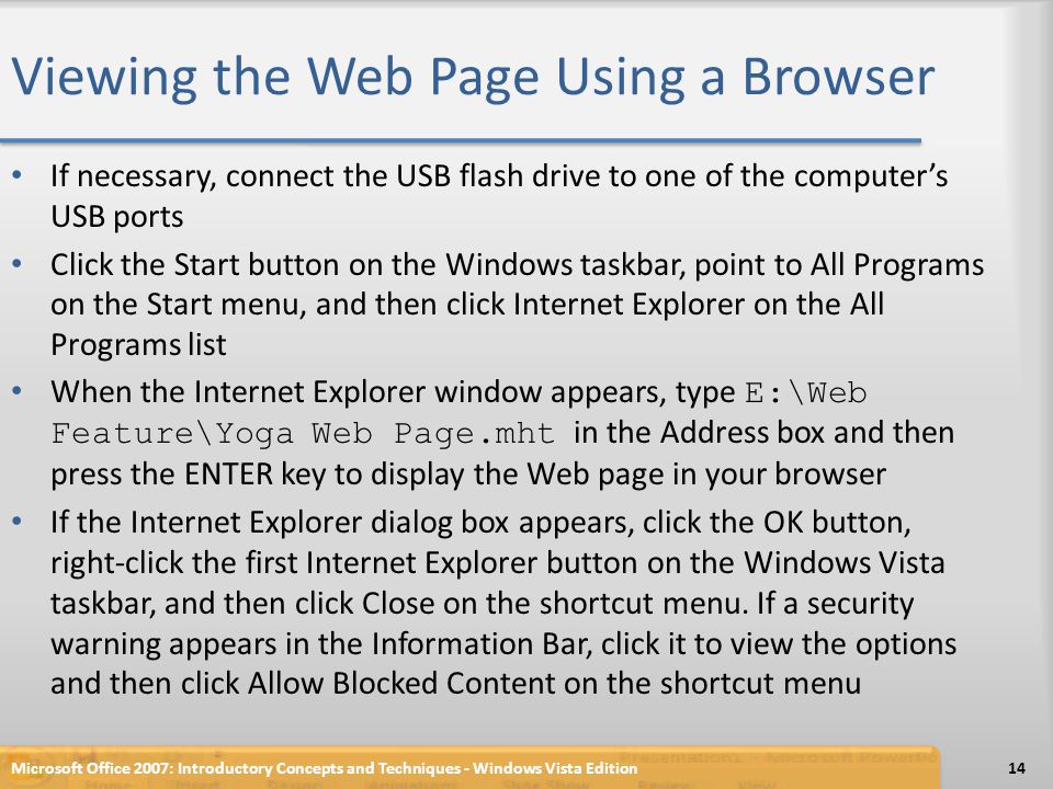 Viewing the Web Page Using a Browser If necessary, connect the USB flash drive to one of the computer’s USB ports Click the Start button on the Windows taskbar, point to All Programs on the Start menu, and then click Internet Explorer on the All Programs list When the Internet Explorer window appears, type E:\Web Feature\Yoga Web Page.mht in the Address box and then press the ENTER key to display the Web page in your browser If the Internet Explorer dialog box appears, click the OK button, right-click the first Internet Explorer button on the Windows Vista taskbar, and then click Close on the shortcut menu.