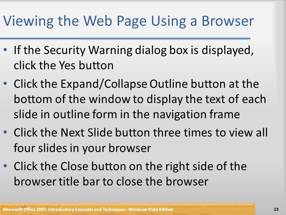 Viewing the Web Page Using a Browser If the Security Warning dialog box is displayed, click the Yes button Click the Expand/Collapse Outline button at the bottom of the window to display the text of each slide in outline form in the navigation frame Click the Next Slide button three times to view all four slides in your browser Click the Close button on the right side of the browser title bar to close the browser Microsoft Office 2007: Introductory Concepts and Techniques - Windows Vista Edition15