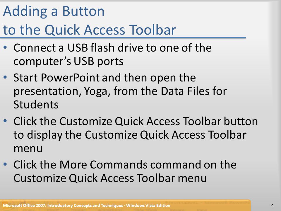 Adding a Button to the Quick Access Toolbar Connect a USB flash drive to one of the computer’s USB ports Start PowerPoint and then open the presentation, Yoga, from the Data Files for Students Click the Customize Quick Access Toolbar button to display the Customize Quick Access Toolbar menu Click the More Commands command on the Customize Quick Access Toolbar menu Microsoft Office 2007: Introductory Concepts and Techniques - Windows Vista Edition4