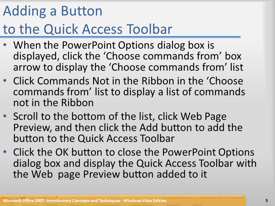 Adding a Button to the Quick Access Toolbar When the PowerPoint Options dialog box is displayed, click the ‘Choose commands from’ box arrow to display the ‘Choose commands from’ list Click Commands Not in the Ribbon in the ‘Choose commands from’ list to display a list of commands not in the Ribbon Scroll to the bottom of the list, click Web Page Preview, and then click the Add button to add the button to the Quick Access Toolbar Click the OK button to close the PowerPoint Options dialog box and display the Quick Access Toolbar with the Web page Preview button added to it Microsoft Office 2007: Introductory Concepts and Techniques - Windows Vista Edition5