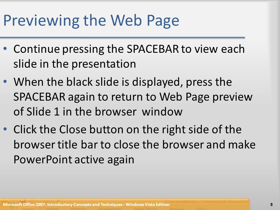 Previewing the Web Page Continue pressing the SPACEBAR to view each slide in the presentation When the black slide is displayed, press the SPACEBAR again to return to Web Page preview of Slide 1 in the browser window Click the Close button on the right side of the browser title bar to close the browser and make PowerPoint active again Microsoft Office 2007: Introductory Concepts and Techniques - Windows Vista Edition8