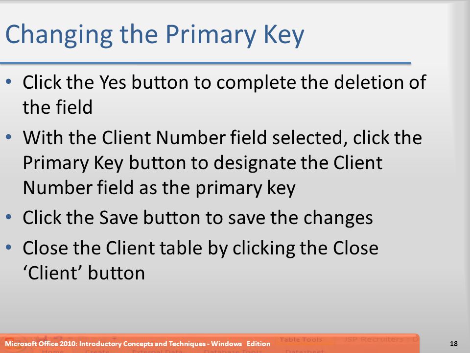 Changing the Primary Key Click the Yes button to complete the deletion of the field With the Client Number field selected, click the Primary Key button to designate the Client Number field as the primary key Click the Save button to save the changes Close the Client table by clicking the Close ‘Client’ button Microsoft Office 2010: Introductory Concepts and Techniques - Windows Edition18