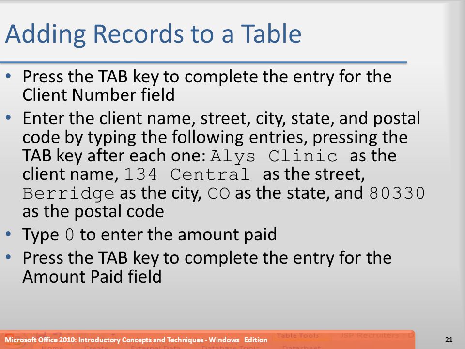 Adding Records to a Table Press the TAB key to complete the entry for the Client Number field Enter the client name, street, city, state, and postal code by typing the following entries, pressing the TAB key after each one: Alys Clinic as the client name, 134 Central as the street, Berridge as the city, CO as the state, and as the postal code Type 0 to enter the amount paid Press the TAB key to complete the entry for the Amount Paid field Microsoft Office 2010: Introductory Concepts and Techniques - Windows Edition21