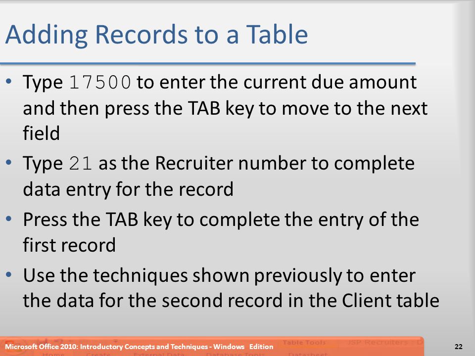 Adding Records to a Table Type to enter the current due amount and then press the TAB key to move to the next field Type 21 as the Recruiter number to complete data entry for the record Press the TAB key to complete the entry of the first record Use the techniques shown previously to enter the data for the second record in the Client table Microsoft Office 2010: Introductory Concepts and Techniques - Windows Edition22