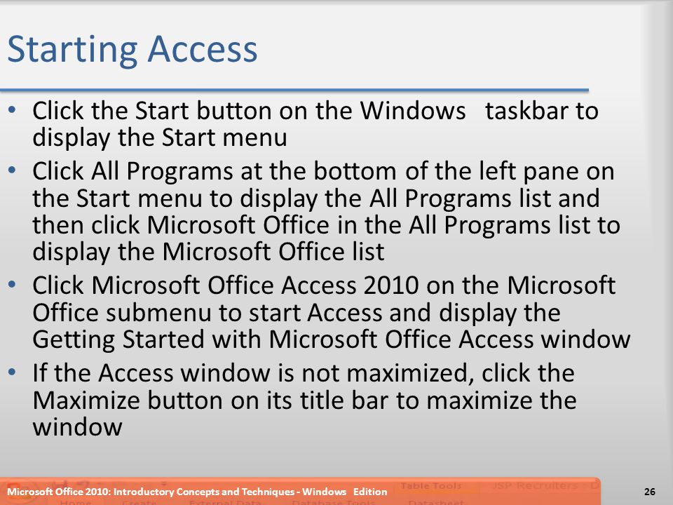 Starting Access Click the Start button on the Windows taskbar to display the Start menu Click All Programs at the bottom of the left pane on the Start menu to display the All Programs list and then click Microsoft Office in the All Programs list to display the Microsoft Office list Click Microsoft Office Access 2010 on the Microsoft Office submenu to start Access and display the Getting Started with Microsoft Office Access window If the Access window is not maximized, click the Maximize button on its title bar to maximize the window Microsoft Office 2010: Introductory Concepts and Techniques - Windows Edition26
