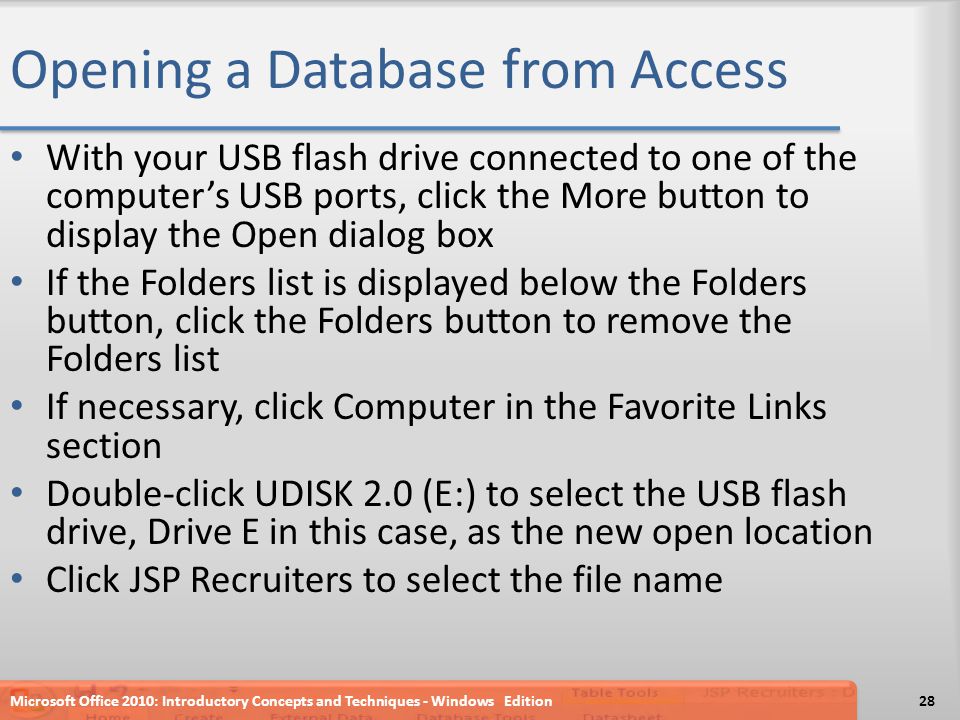 Opening a Database from Access With your USB flash drive connected to one of the computer’s USB ports, click the More button to display the Open dialog box If the Folders list is displayed below the Folders button, click the Folders button to remove the Folders list If necessary, click Computer in the Favorite Links section Double-click UDISK 2.0 (E:) to select the USB flash drive, Drive E in this case, as the new open location Click JSP Recruiters to select the file name Microsoft Office 2010: Introductory Concepts and Techniques - Windows Edition28