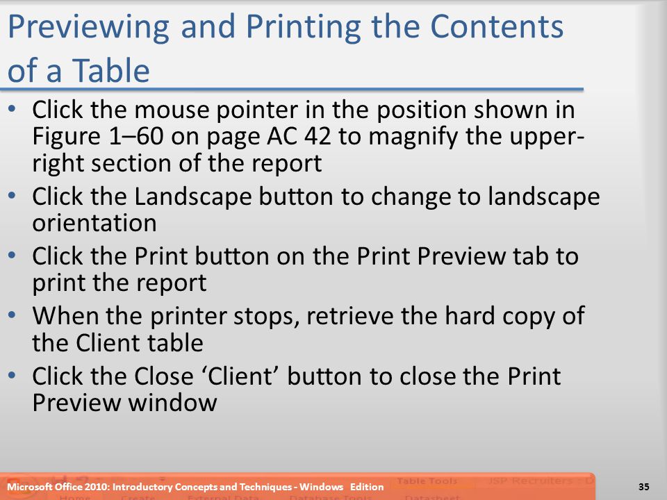 Previewing and Printing the Contents of a Table Click the mouse pointer in the position shown in Figure 1–60 on page AC 42 to magnify the upper- right section of the report Click the Landscape button to change to landscape orientation Click the Print button on the Print Preview tab to print the report When the printer stops, retrieve the hard copy of the Client table Click the Close ‘Client’ button to close the Print Preview window Microsoft Office 2010: Introductory Concepts and Techniques - Windows Edition35