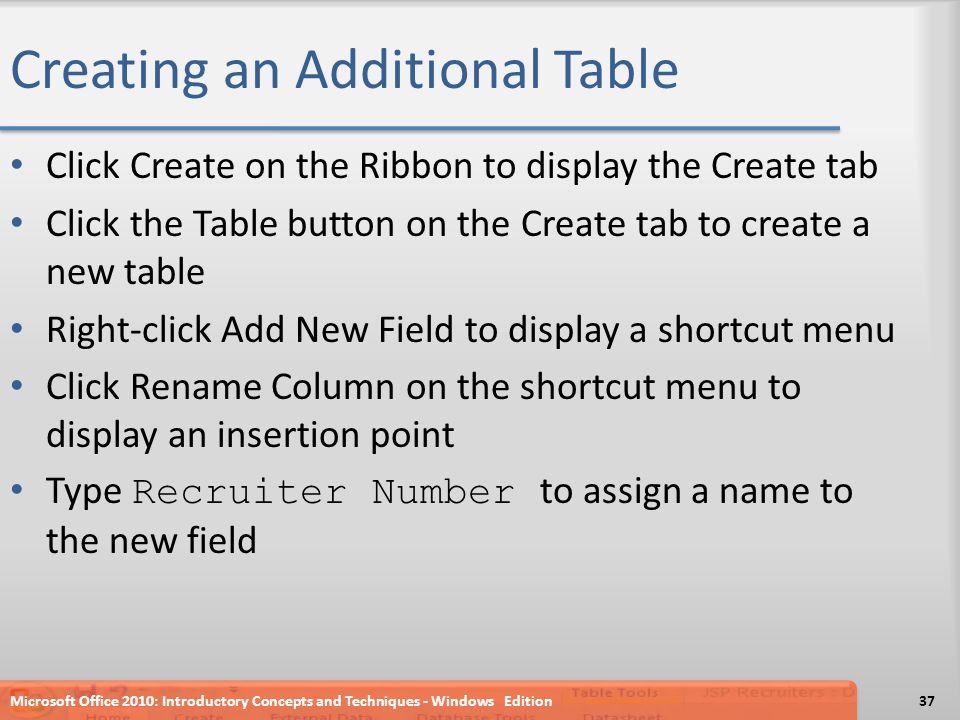 Creating an Additional Table Click Create on the Ribbon to display the Create tab Click the Table button on the Create tab to create a new table Right-click Add New Field to display a shortcut menu Click Rename Column on the shortcut menu to display an insertion point Type Recruiter Number to assign a name to the new field Microsoft Office 2010: Introductory Concepts and Techniques - Windows Edition37