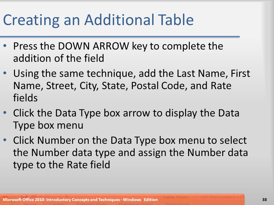 Creating an Additional Table Press the DOWN ARROW key to complete the addition of the field Using the same technique, add the Last Name, First Name, Street, City, State, Postal Code, and Rate fields Click the Data Type box arrow to display the Data Type box menu Click Number on the Data Type box menu to select the Number data type and assign the Number data type to the Rate field Microsoft Office 2010: Introductory Concepts and Techniques - Windows Edition38