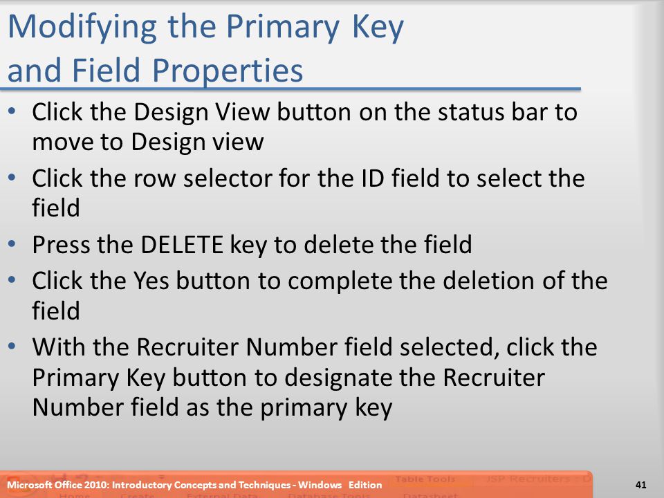 Modifying the Primary Key and Field Properties Click the Design View button on the status bar to move to Design view Click the row selector for the ID field to select the field Press the DELETE key to delete the field Click the Yes button to complete the deletion of the field With the Recruiter Number field selected, click the Primary Key button to designate the Recruiter Number field as the primary key Microsoft Office 2010: Introductory Concepts and Techniques - Windows Edition41