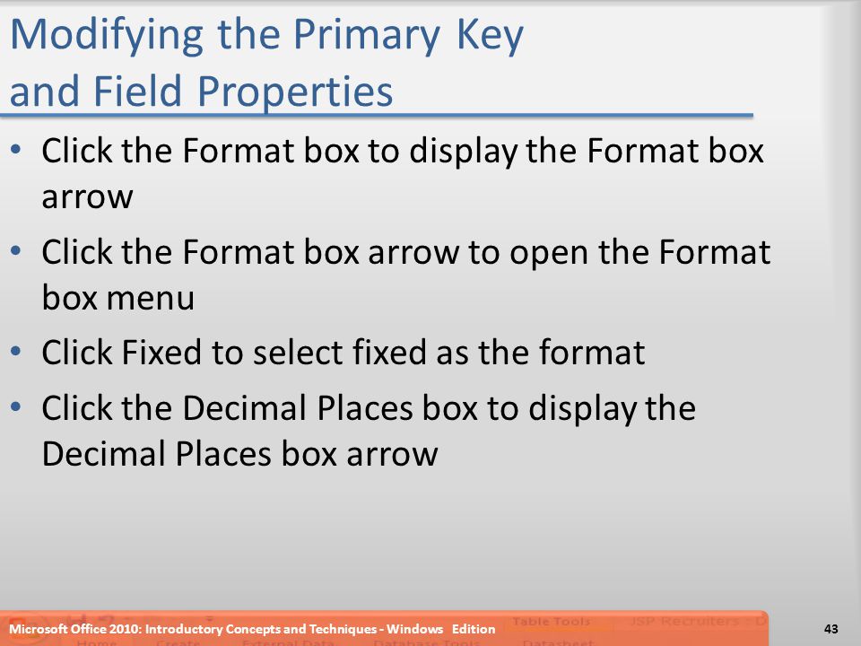Modifying the Primary Key and Field Properties Click the Format box to display the Format box arrow Click the Format box arrow to open the Format box menu Click Fixed to select fixed as the format Click the Decimal Places box to display the Decimal Places box arrow Microsoft Office 2010: Introductory Concepts and Techniques - Windows Edition43
