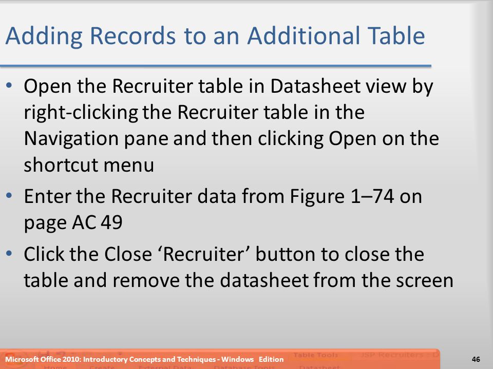 Adding Records to an Additional Table Open the Recruiter table in Datasheet view by right-clicking the Recruiter table in the Navigation pane and then clicking Open on the shortcut menu Enter the Recruiter data from Figure 1–74 on page AC 49 Click the Close ‘Recruiter’ button to close the table and remove the datasheet from the screen Microsoft Office 2010: Introductory Concepts and Techniques - Windows Edition46