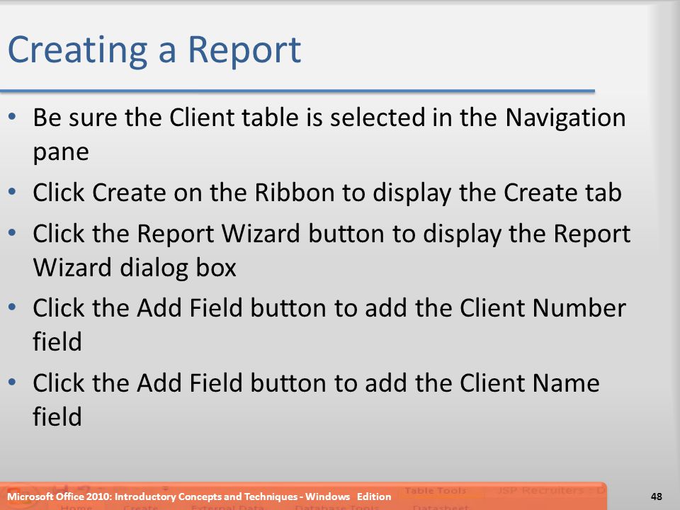 Creating a Report Be sure the Client table is selected in the Navigation pane Click Create on the Ribbon to display the Create tab Click the Report Wizard button to display the Report Wizard dialog box Click the Add Field button to add the Client Number field Click the Add Field button to add the Client Name field Microsoft Office 2010: Introductory Concepts and Techniques - Windows Edition48