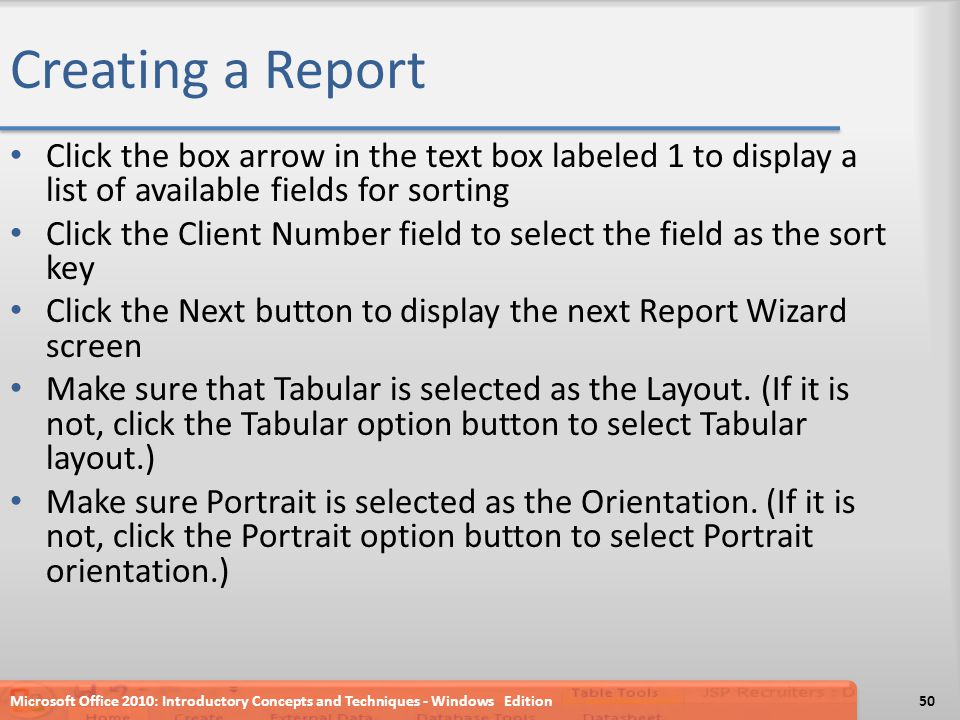 Creating a Report Click the box arrow in the text box labeled 1 to display a list of available fields for sorting Click the Client Number field to select the field as the sort key Click the Next button to display the next Report Wizard screen Make sure that Tabular is selected as the Layout.