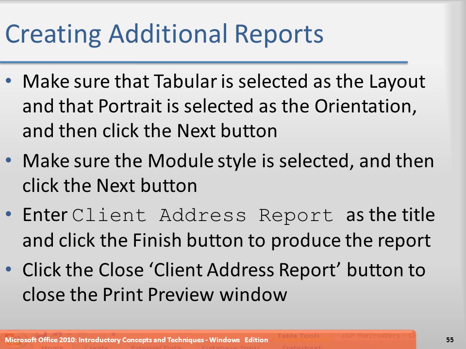 Creating Additional Reports Make sure that Tabular is selected as the Layout and that Portrait is selected as the Orientation, and then click the Next button Make sure the Module style is selected, and then click the Next button Enter Client Address Report as the title and click the Finish button to produce the report Click the Close ‘Client Address Report’ button to close the Print Preview window Microsoft Office 2010: Introductory Concepts and Techniques - Windows Edition55