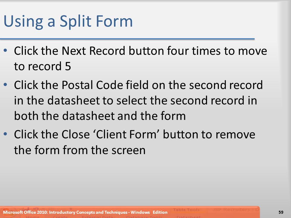 Using a Split Form Click the Next Record button four times to move to record 5 Click the Postal Code field on the second record in the datasheet to select the second record in both the datasheet and the form Click the Close ‘Client Form’ button to remove the form from the screen Microsoft Office 2010: Introductory Concepts and Techniques - Windows Edition59