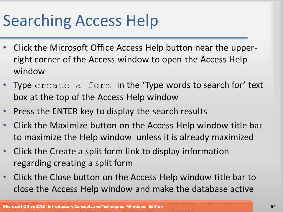 Searching Access Help Click the Microsoft Office Access Help button near the upper- right corner of the Access window to open the Access Help window Type create a form in the ‘Type words to search for’ text box at the top of the Access Help window Press the ENTER key to display the search results Click the Maximize button on the Access Help window title bar to maximize the Help window unless it is already maximized Click the Create a split form link to display information regarding creating a split form Click the Close button on the Access Help window title bar to close the Access Help window and make the database active Microsoft Office 2010: Introductory Concepts and Techniques - Windows Edition64