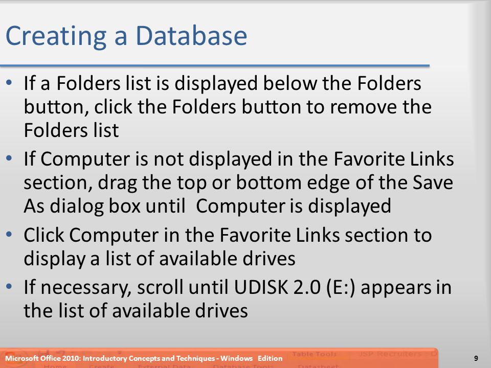 Creating a Database If a Folders list is displayed below the Folders button, click the Folders button to remove the Folders list If Computer is not displayed in the Favorite Links section, drag the top or bottom edge of the Save As dialog box until Computer is displayed Click Computer in the Favorite Links section to display a list of available drives If necessary, scroll until UDISK 2.0 (E:) appears in the list of available drives Microsoft Office 2010: Introductory Concepts and Techniques - Windows Edition9