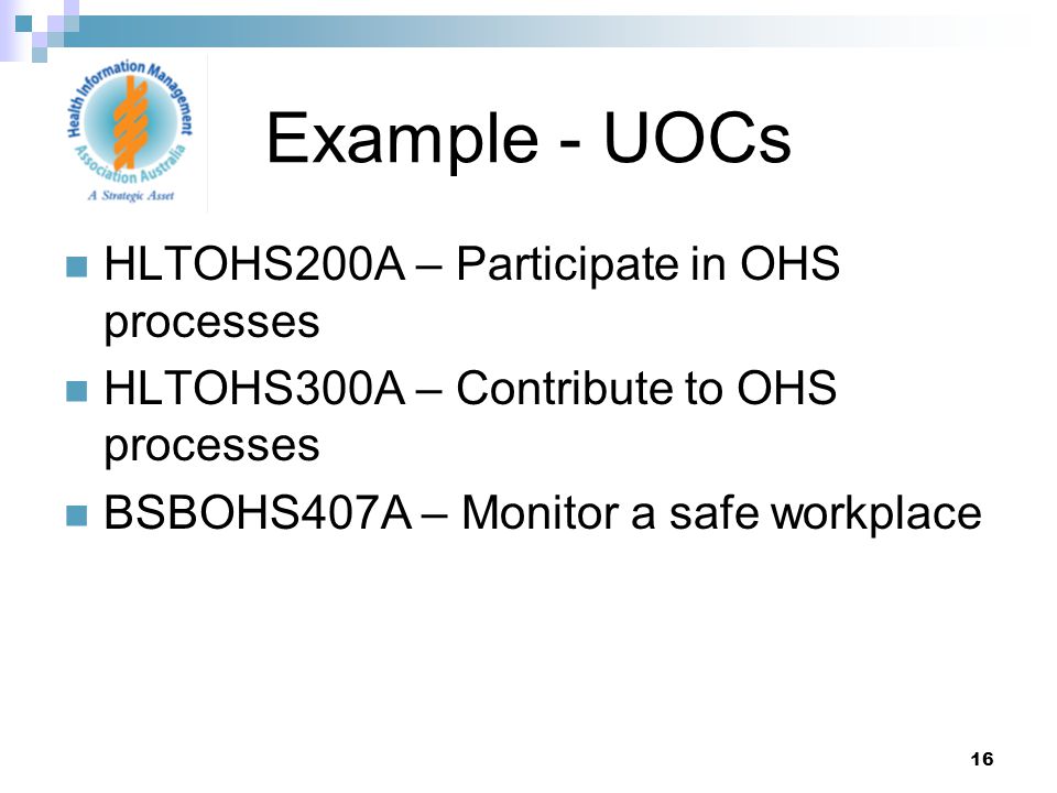 16 HLTOHS200A – Participate in OHS processes HLTOHS300A – Contribute to OHS processes BSBOHS407A – Monitor a safe workplace Example - UOCs