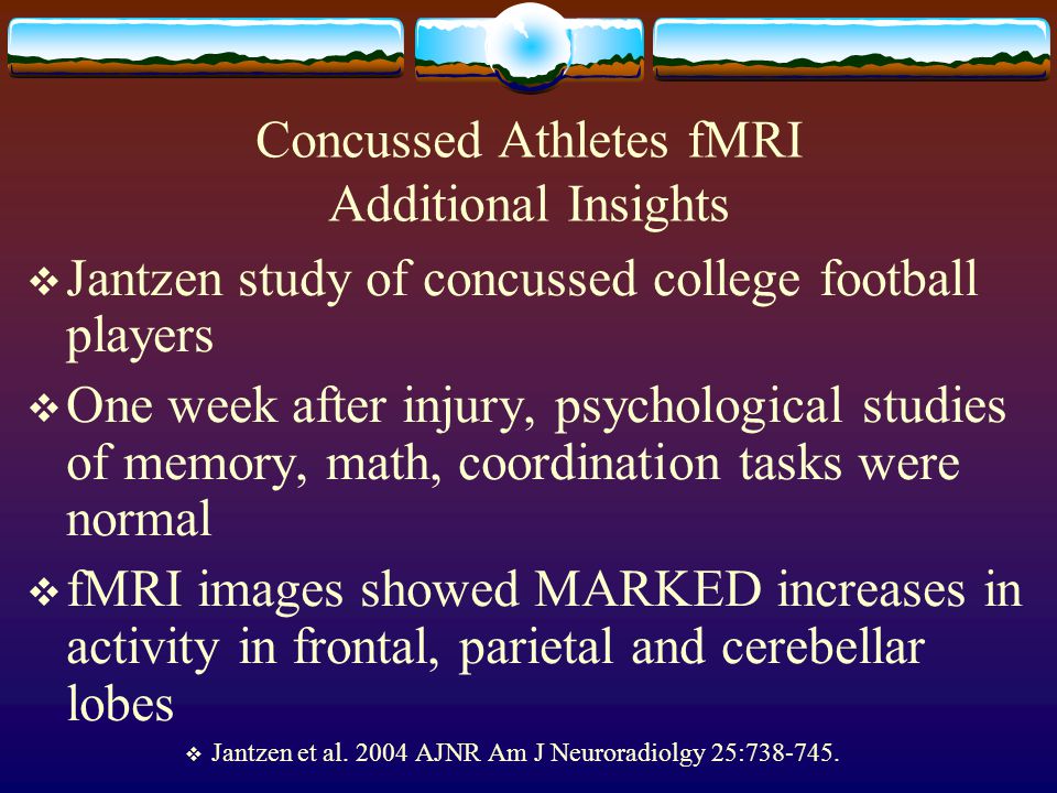Concussed Athletes fMRI Additional Insights  Jantzen study of concussed college football players  One week after injury, psychological studies of memory, math, coordination tasks were normal  fMRI images showed MARKED increases in activity in frontal, parietal and cerebellar lobes  Jantzen et al.
