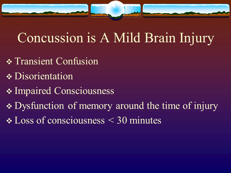 Concussion is A Mild Brain Injury  Transient Confusion  Disorientation  Impaired Consciousness  Dysfunction of memory around the time of injury  Loss of consciousness < 30 minutes