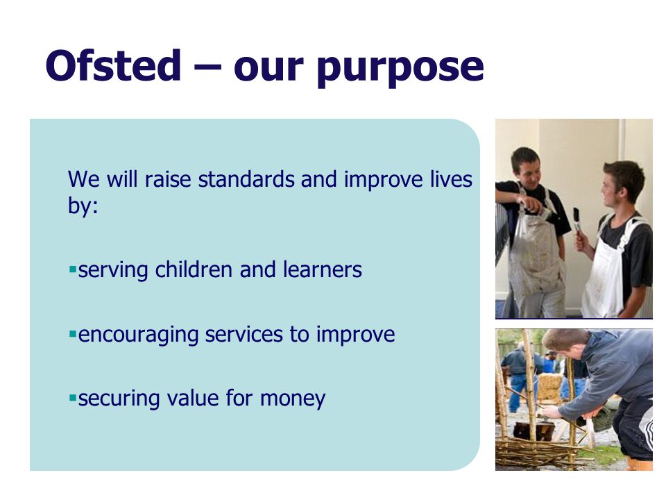 Ofsted – our purpose We will raise standards and improve lives by:  serving children and learners  encouraging services to improve  securing value for money