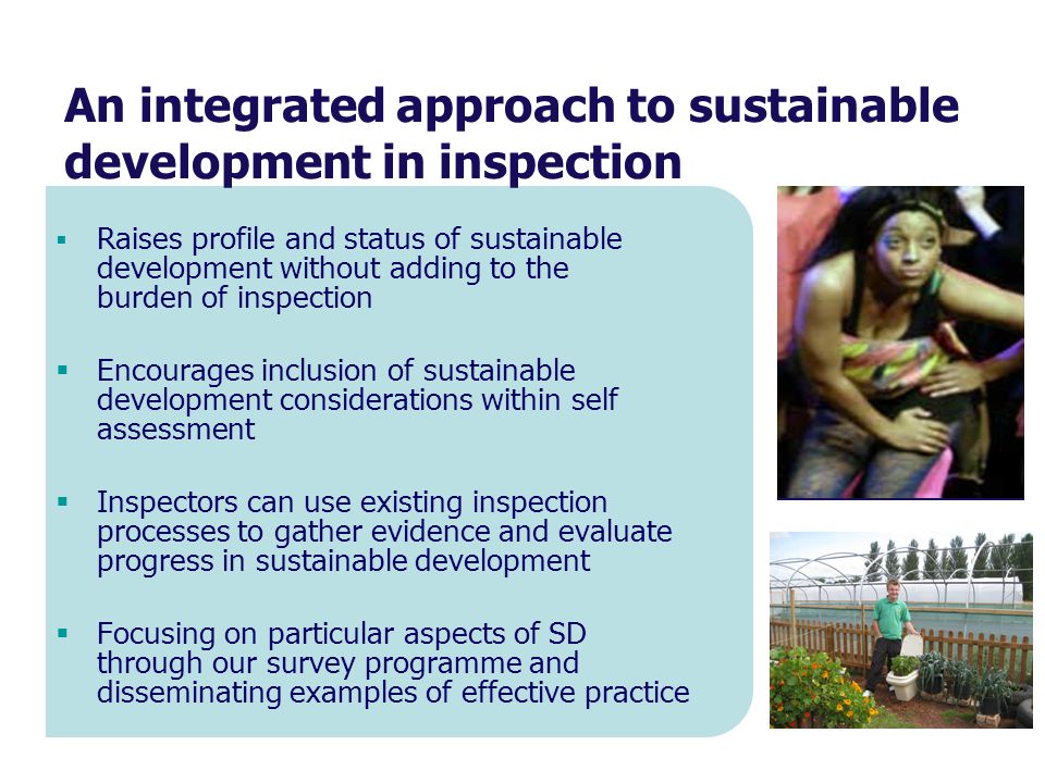  Raises profile and status of sustainable development without adding to the burden of inspection  Encourages inclusion of sustainable development considerations within self assessment  Inspectors can use existing inspection processes to gather evidence and evaluate progress in sustainable development  Focusing on particular aspects of SD through our survey programme and disseminating examples of effective practice An integrated approach to sustainable development in inspection