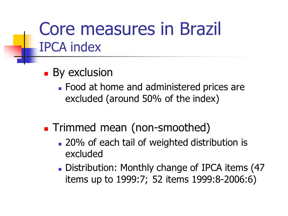 Core measures in Brazil IPCA index By exclusion Food at home and administered prices are excluded (around 50% of the index) Trimmed mean (non-smoothed) 20% of each tail of weighted distribution is excluded Distribution: Monthly change of IPCA items (47 items up to 1999:7; 52 items 1999:8-2006:6)