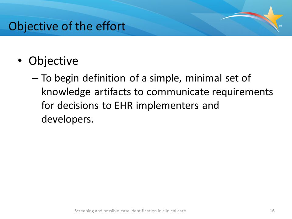Objective of the effort Objective – To begin definition of a simple, minimal set of knowledge artifacts to communicate requirements for decisions to EHR implementers and developers.