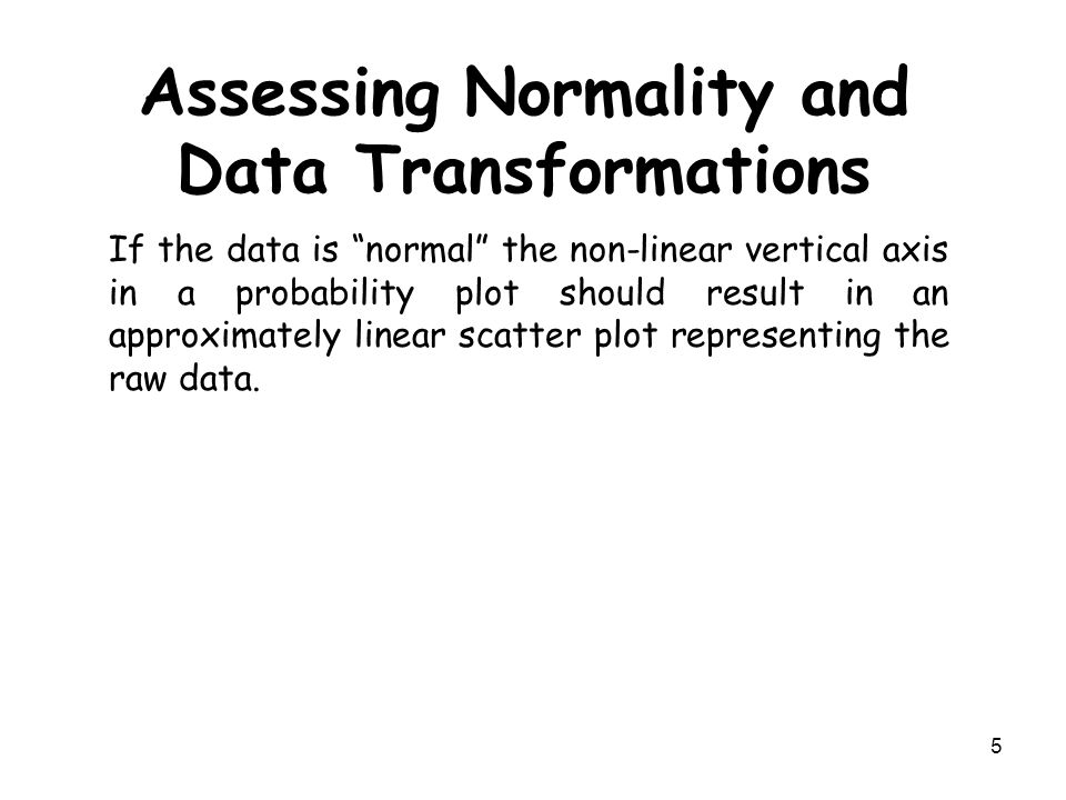 5 Assessing Normality and Data Transformations If the data is normal the non-linear vertical axis in a probability plot should result in an approximately linear scatter plot representing the raw data.