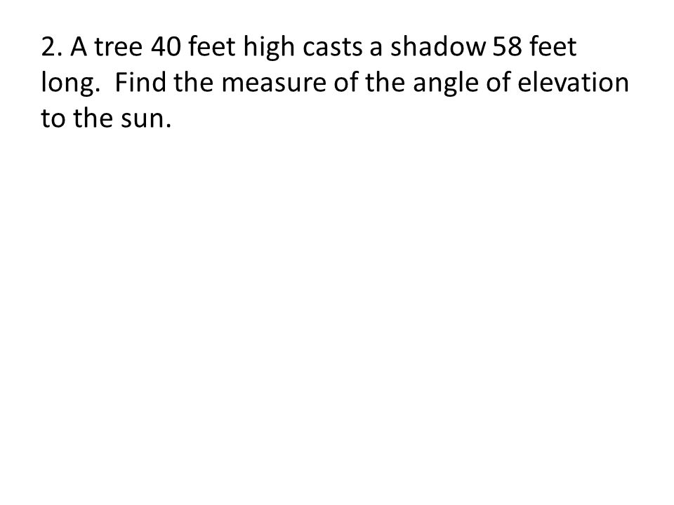 2. A tree 40 feet high casts a shadow 58 feet long.