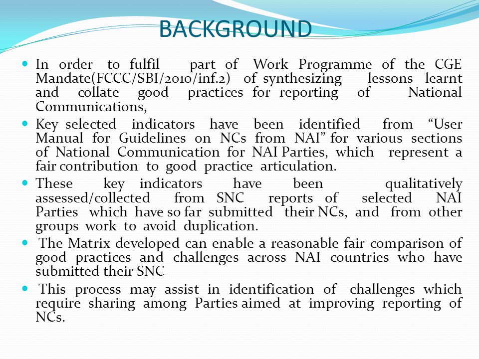 BACKGROUND In order to fulfil part of Work Programme of the CGE Mandate(FCCC/SBI/2010/inf.2) of synthesizing lessons learnt and collate good practices for reporting of National Communications, Key selected indicators have been identified from User Manual for Guidelines on NCs from NAI for various sections of National Communication for NAI Parties, which represent a fair contribution to good practice articulation.