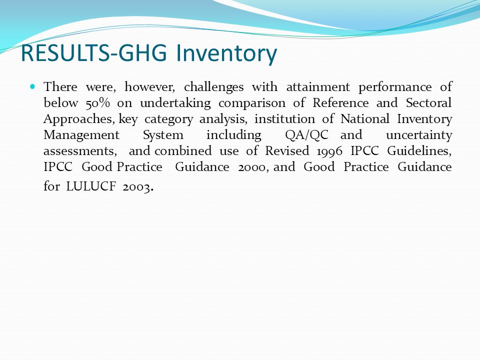 RESULTS-GHG Inventory There were, however, challenges with attainment performance of below 50% on undertaking comparison of Reference and Sectoral Approaches, key category analysis, institution of National Inventory Management System including QA/QC and uncertainty assessments, and combined use of Revised 1996 IPCC Guidelines, IPCC Good Practice Guidance 2000, and Good Practice Guidance for LULUCF 2003.