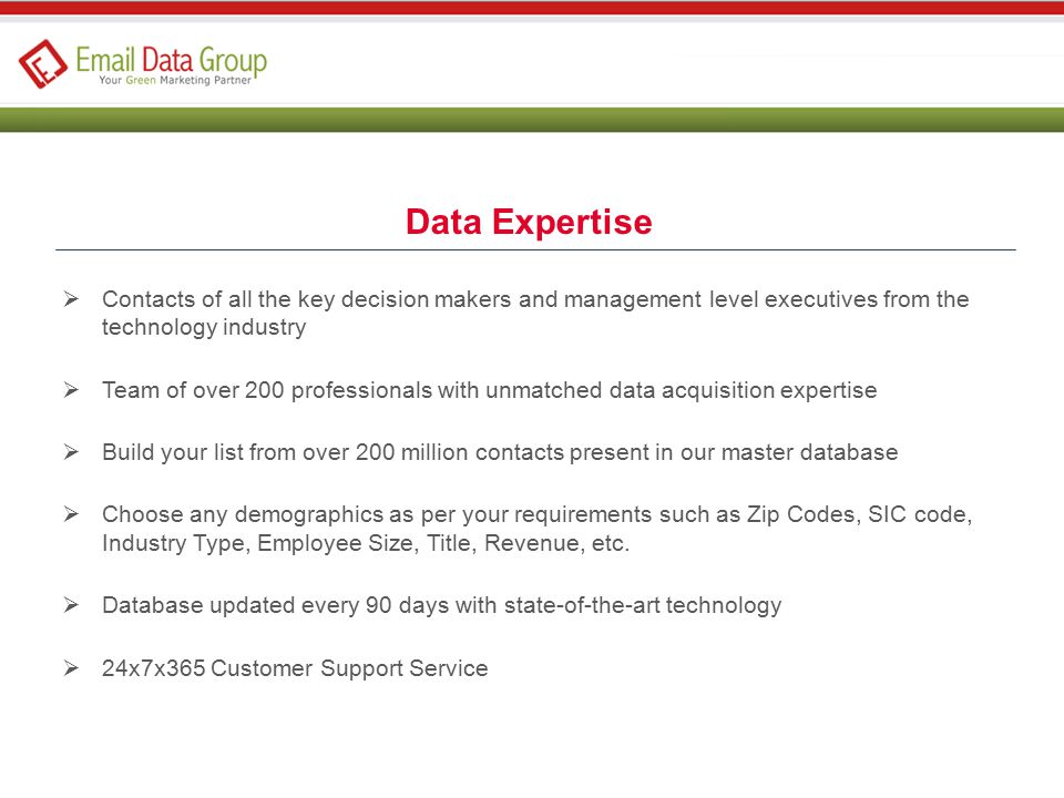 Data Expertise  Contacts of all the key decision makers and management level executives from the technology industry  Team of over 200 professionals with unmatched data acquisition expertise  Build your list from over 200 million contacts present in our master database  Choose any demographics as per your requirements such as Zip Codes, SIC code, Industry Type, Employee Size, Title, Revenue, etc.