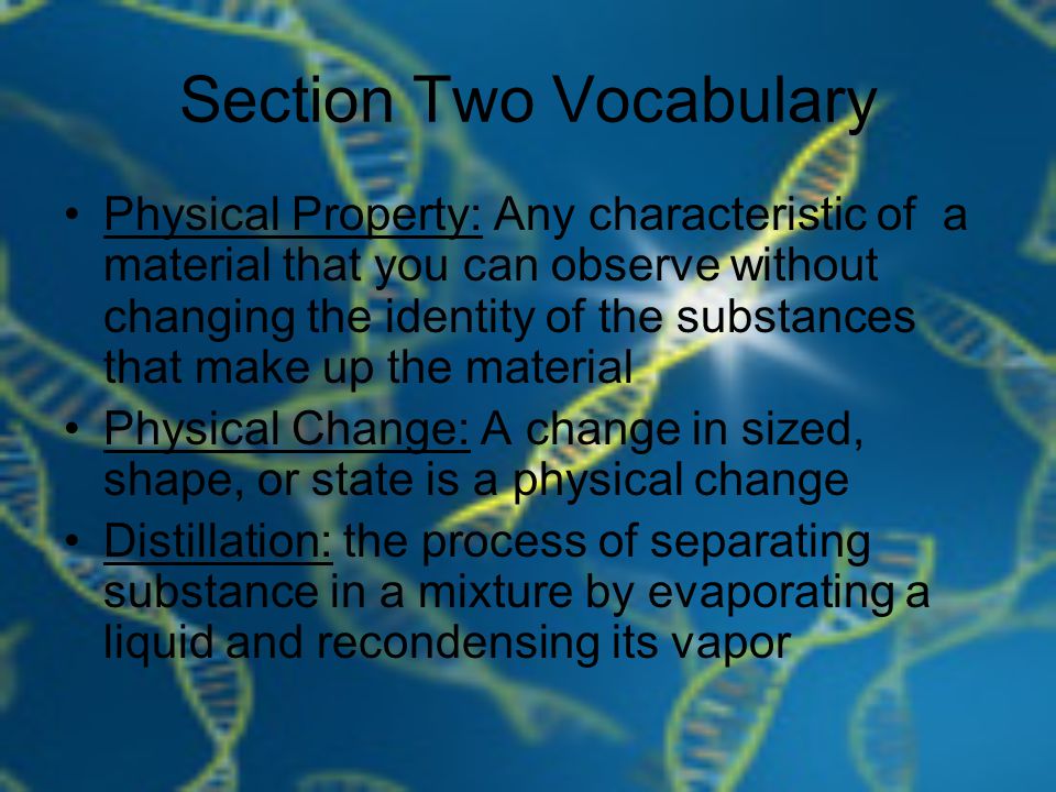 Section Two Vocabulary Physical Property: Any characteristic of a material that you can observe without changing the identity of the substances that make up the material Physical Change: A change in sized, shape, or state is a physical change Distillation: the process of separating substance in a mixture by evaporating a liquid and recondensing its vapor